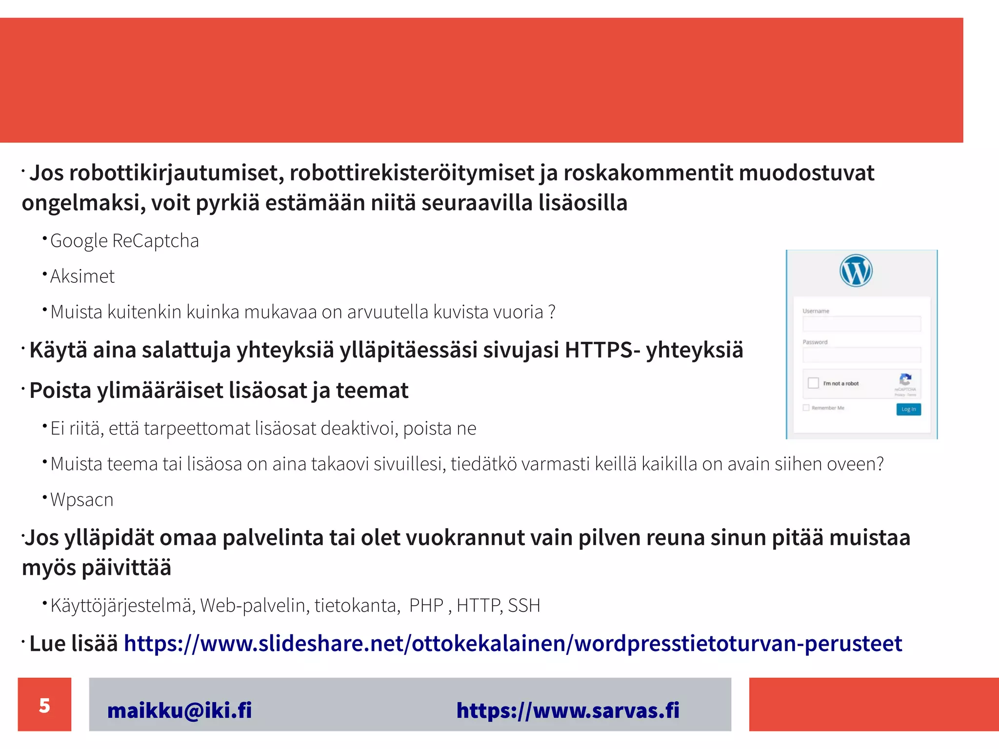 maikku@iki.fi https://www.sarvas.fi
5
•
Jos robottikirjautumiset, robottirekisteröitymiset ja roskakommentit muodostuvat
ongelmaksi, voit pyrkiä estämään niitä seuraavilla lisäosilla
• Google ReCaptcha
• Aksimet
• Muista kuitenkin kuinka mukavaa on arvuutella kuvista vuoria ?
•
Käytä aina salattuja yhteyksiä ylläpitäessäsi sivujasi HTTPS- yhteyksiä
•
Poista ylimääräiset lisäosat ja teemat
• Ei riitä, että tarpeettomat lisäosat deaktivoi, poista ne
• Muista teema tai lisäosa on aina takaovi sivuillesi, tiedätkö varmasti keillä kaikilla on avain siihen oveen?
• Wpsacn
•
Jos ylläpidät omaa palvelinta tai olet vuokrannut vain pilven reuna sinun pitää muistaa
myös päivittää
• Käyttöjärjestelmä, Web-palvelin, tietokanta, PHP , HTTP, SSH
•
Lue lisää https://www.slideshare.net/ottokekalainen/wordpresstietoturvan-perusteet
 