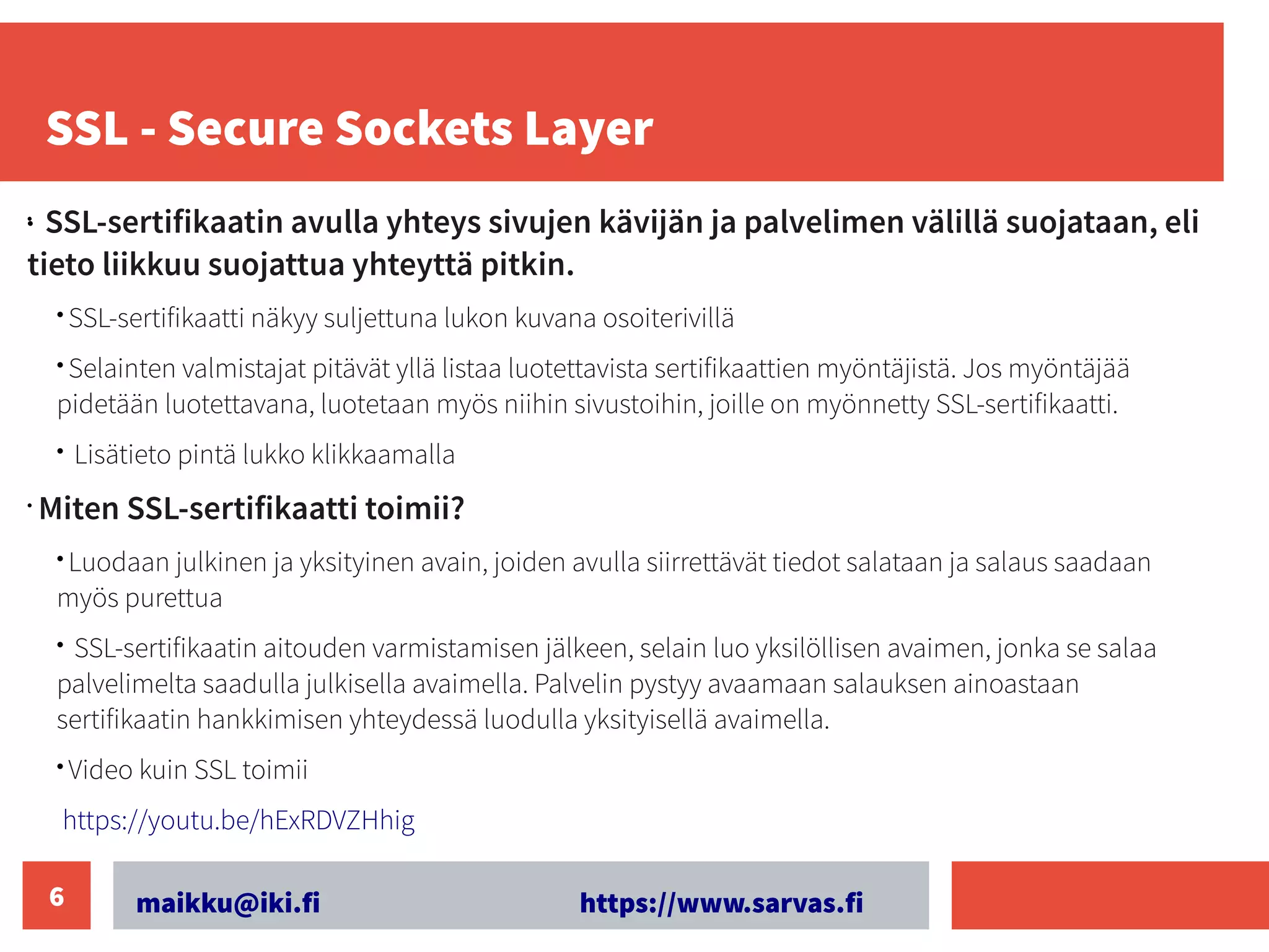 maikku@iki.fi https://www.sarvas.fi
6
SSL - Secure Sockets Layer
•
•
SSL-sertifikaatin avulla yhteys sivujen kävijän ja palvelimen välillä suojataan, eli
tieto liikkuu suojattua yhteyttä pitkin.
• SSL-sertifikaatti näkyy suljettuna lukon kuvana osoiterivillä
• Selainten valmistajat pitävät yllä listaa luotettavista sertifikaattien myöntäjistä. Jos myöntäjää
pidetään luotettavana, luotetaan myös niihin sivustoihin, joille on myönnetty SSL-sertifikaatti.
• Lisätieto pintä lukko klikkaamalla
•
Miten SSL-sertifikaatti toimii? ​
• Luodaan julkinen ja yksityinen avain, joiden avulla siirrettävät tiedot salataan ja salaus saadaan
myös purettua
• SSL-sertifikaatin aitouden varmistamisen jälkeen, selain luo yksilöllisen avaimen, jonka se salaa
palvelimelta saadulla julkisella avaimella. Palvelin pystyy avaamaan salauksen ainoastaan
sertifikaatin hankkimisen yhteydessä luodulla yksityisellä avaimella.
• Video kuin SSL toimii
https://youtu.be/hExRDVZHhig
 
