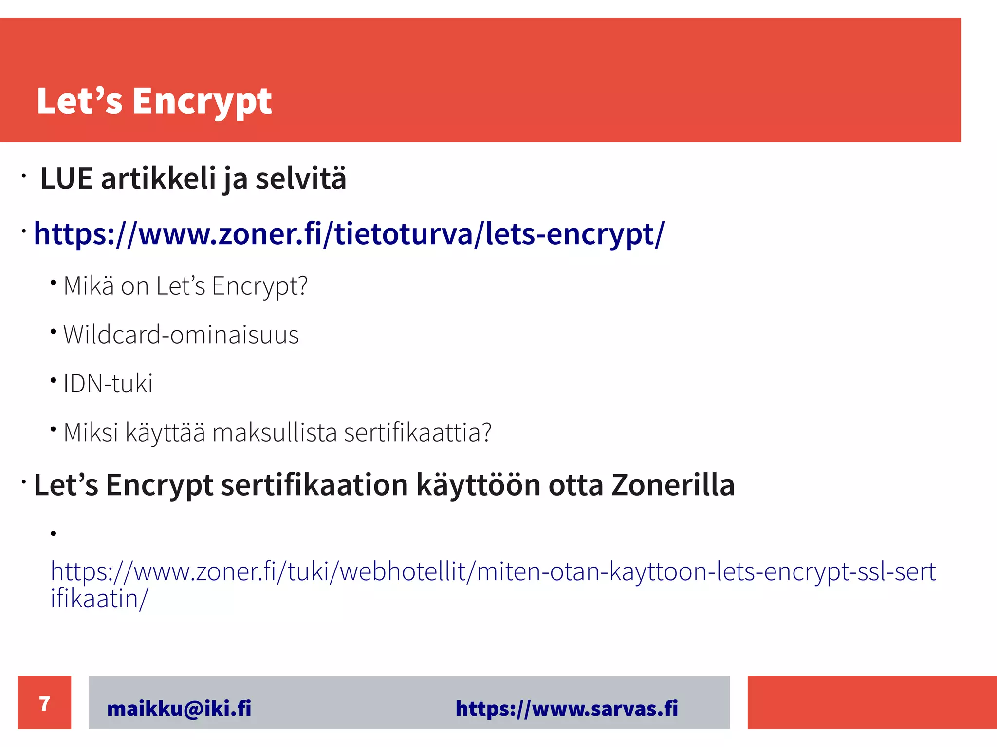 maikku@iki.fi https://www.sarvas.fi
7
Let’s Encrypt
•
LUE artikkeli ja selvitä
•
https://www.zoner.fi/tietoturva/lets-encrypt/
• Mikä on Let’s Encrypt?
• Wildcard-ominaisuus
• IDN-tuki
• Miksi käyttää maksullista sertifikaattia?
•
Let’s Encrypt sertifikaation käyttöön otta Zonerilla
• ​
https://www.zoner.fi/tuki/webhotellit/miten-otan-kayttoon-lets-encrypt-ssl-sert
ifikaatin/
 