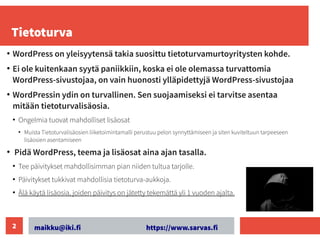 maikku@iki.fi https://www.sarvas.fi
2
Tietoturva
●
WordPress on yleisyytensä takia suosittu tietoturvamurtoyritysten kohde.
●
Ei ole kuitenkaan syytä paniikkiin, koska ei ole olemassa turvattomia
WordPress-sivustojaa, on vain huonosti ylläpidettyjä WordPress-sivustojaa
●
WordPressin ydin on turvallinen. Sen suojaamiseksi ei tarvitse asentaa
mitään tietoturvalisäosia.
●
Ongelmia tuovat mahdolliset lisäosat
●
Muista Tietoturvalisäosien liiketoimintamalli perustuu pelon synnyttämiseen ja siten kuviteltuun tarpeeseen
lisäosien asentamiseen
●
Pidä WordPress, teema ja lisäosat aina ajan tasalla.
●
Tee päivitykset mahdollisimman pian niiden tultua tarjolle.
●
Päivitykset tukkivat mahdollisia tietoturva-aukkoja.
●
Älä käytä lisäosia, joiden päivitys on jätetty tekemättä yli 1 vuoden ajalta.
 