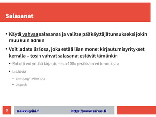 maikku@iki.fi https://www.sarvas.fi
3
Salasanat
●
Käytä vahvaa salasanaa ja valitse pääkäyttäjätunnukseksi jokin
muu kuin admin
●
Voit ladata lisäosa, joka estää liian monet kirjautumisyritykset
kerralla – tosin vahvat salasanat estävät tämänkin
●
Robotti voi yrittää kirjautumista 100x peräkkäin eri tunnuksilla
●
Lisäosia
●
Limit Login Attempts
●
Jetpack
 