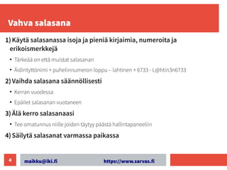 maikku@iki.fi https://www.sarvas.fi
4
Vahva salasana
1)Käytä salasanassa isoja ja pieniä kirjaimia, numeroita ja
erikoismerkkejä
●
Tärkeää on että muistat salasanan
●
Äidintyttönimi + puhelinnumeron loppu – lahtinen + 6733 - L@htin3n6733
2)Vaihda salasana säännöllisesti
●
Kerran vuodessa
●
Epäilet salasanan vuotaneen
3)Älä kerro salasanaasi
●
Tee omatunnus niille joiden täytyy päästä hallintapaneeliin
4)Säilytä salasanat varmassa paikassa
 
