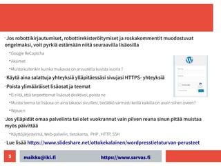 maikku@iki.fi https://www.sarvas.fi
5
•
Jos robottikirjautumiset, robottirekisteröitymiset ja roskakommentit muodostuvat
ongelmaksi, voit pyrkiä estämään niitä seuraavilla lisäosilla
• Google ReCaptcha
• Aksimet
• Muista kuitenkin kuinka mukavaa on arvuutella kuvista vuoria ?
•
Käytä aina salattuja yhteyksiä ylläpitäessäsi sivujasi HTTPS- yhteyksiä
•
Poista ylimääräiset lisäosat ja teemat
• Ei riitä, että tarpeettomat lisäosat deaktivoi, poista ne
• Muista teema tai lisäosa on aina takaovi sivuillesi, tiedätkö varmasti keillä kaikilla on avain siihen oveen?
• Wpsacn
•
Jos ylläpidät omaa palvelinta tai olet vuokrannut vain pilven reuna sinun pitää muistaa
myös päivittää
• Käyttöjärjestelmä, Web-palvelin, tietokanta, PHP , HTTP, SSH
•
Lue lisää https://www.slideshare.net/ottokekalainen/wordpresstietoturvan-perusteet
 