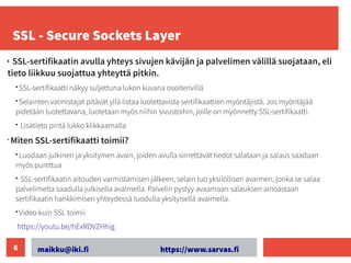 maikku@iki.fi https://www.sarvas.fi
6
SSL - Secure Sockets Layer
•
•
SSL-sertifikaatin avulla yhteys sivujen kävijän ja palvelimen välillä suojataan, eli
tieto liikkuu suojattua yhteyttä pitkin.
• SSL-sertifikaatti näkyy suljettuna lukon kuvana osoiterivillä
• Selainten valmistajat pitävät yllä listaa luotettavista sertifikaattien myöntäjistä. Jos myöntäjää
pidetään luotettavana, luotetaan myös niihin sivustoihin, joille on myönnetty SSL-sertifikaatti.
• Lisätieto pintä lukko klikkaamalla
•
Miten SSL-sertifikaatti toimii? ​
• Luodaan julkinen ja yksityinen avain, joiden avulla siirrettävät tiedot salataan ja salaus saadaan
myös purettua
• SSL-sertifikaatin aitouden varmistamisen jälkeen, selain luo yksilöllisen avaimen, jonka se salaa
palvelimelta saadulla julkisella avaimella. Palvelin pystyy avaamaan salauksen ainoastaan
sertifikaatin hankkimisen yhteydessä luodulla yksityisellä avaimella.
• Video kuin SSL toimii
https://youtu.be/hExRDVZHhig
 