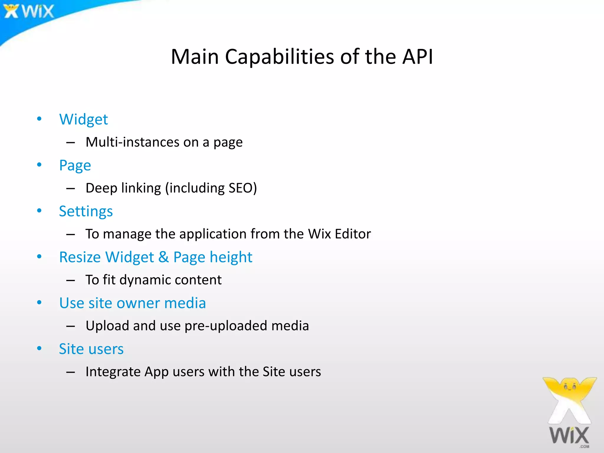 Main Capabilities of the API
• Widget
– Multi-instances on a page
• Page
– Deep linking (including SEO)
• Settings
– To manage the application from the Wix Editor
• Resize Widget & Page height
– To fit dynamic content
• Use site owner media
– Upload and use pre-uploaded media
• Site users
– Integrate App users with the Site users
 