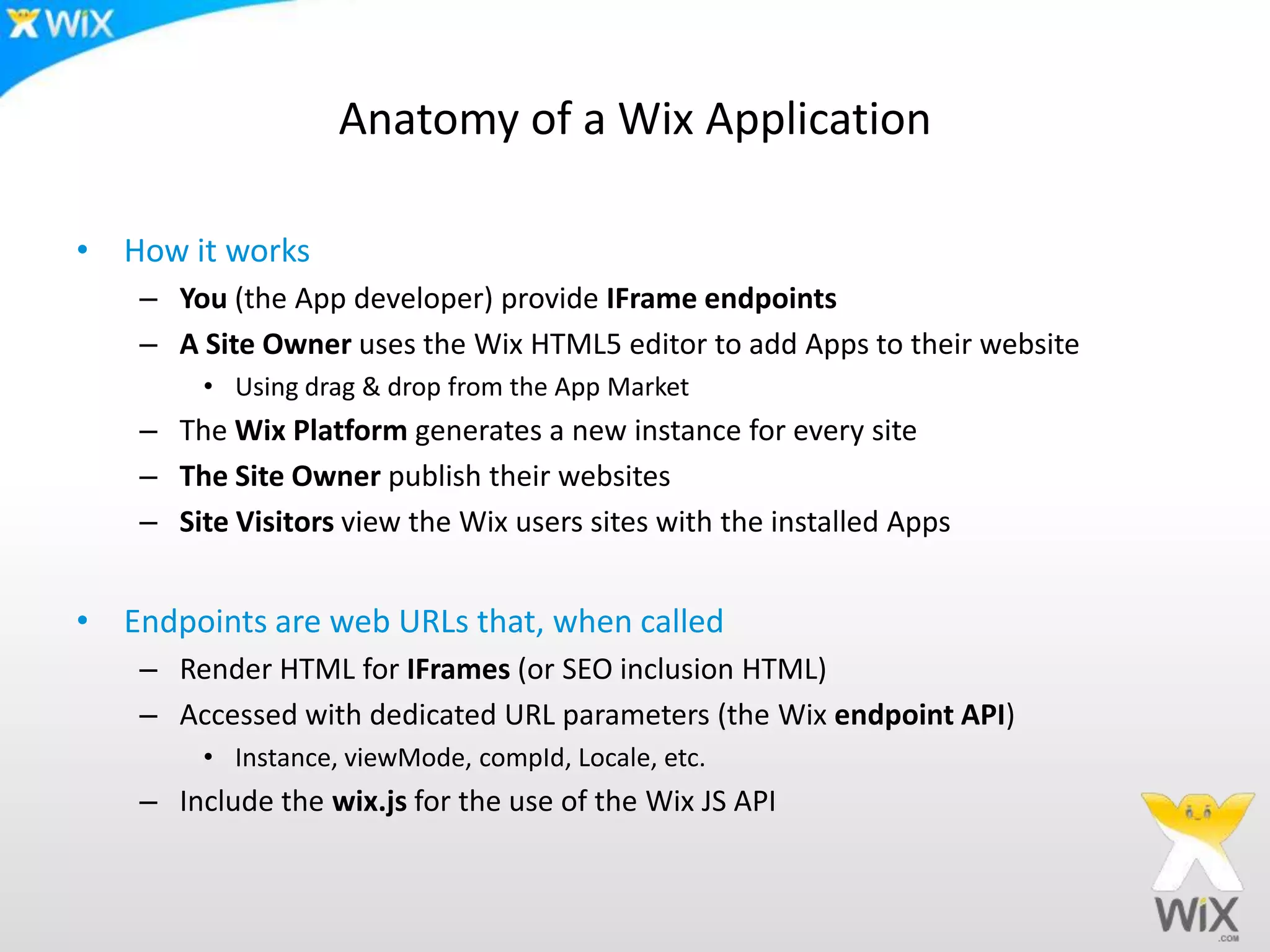 Anatomy of a Wix Application
• How it works
– You (the App developer) provide IFrame endpoints
– A Site Owner uses the Wix HTML5 editor to add Apps to their website
• Using drag & drop from the App Market
– The Wix Platform generates a new instance for every site
– The Site Owner publish their websites
– Site Visitors view the Wix users sites with the installed Apps
• Endpoints are web URLs that, when called
– Render HTML for IFrames (or SEO inclusion HTML)
– Accessed with dedicated URL parameters (the Wix endpoint API)
• Instance, viewMode, compId, Locale, etc.
– Include the wix.js for the use of the Wix JS API
 