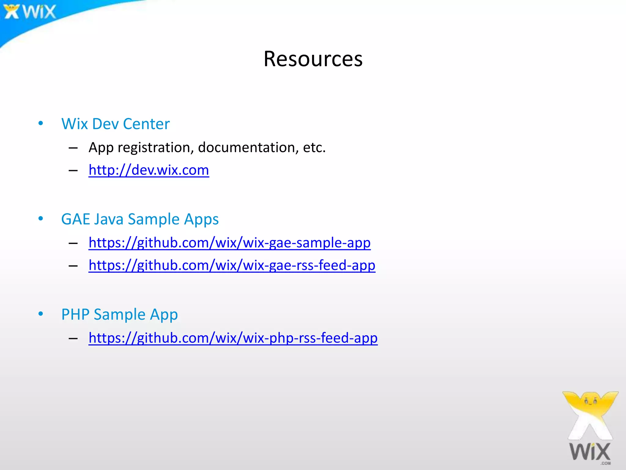 Resources
• Wix Dev Center
– App registration, documentation, etc.
– http://dev.wix.com
• GAE Java Sample Apps
– https://github.com/wix/wix-gae-sample-app
– https://github.com/wix/wix-gae-rss-feed-app
• PHP Sample App
– https://github.com/wix/wix-php-rss-feed-app
 