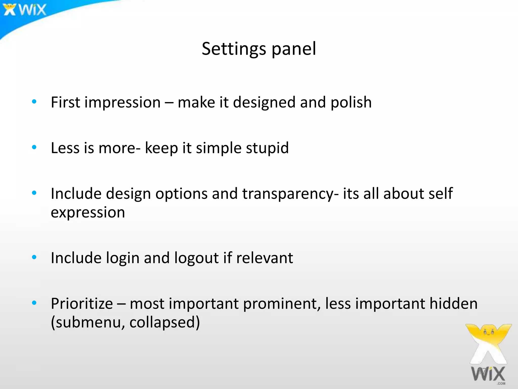 Settings panel
• First impression – make it designed and polish
• Less is more- keep it simple stupid
• Include design options and transparency- its all about self
expression
• Include login and logout if relevant
• Prioritize – most important prominent, less important hidden
(submenu, collapsed)
17
 