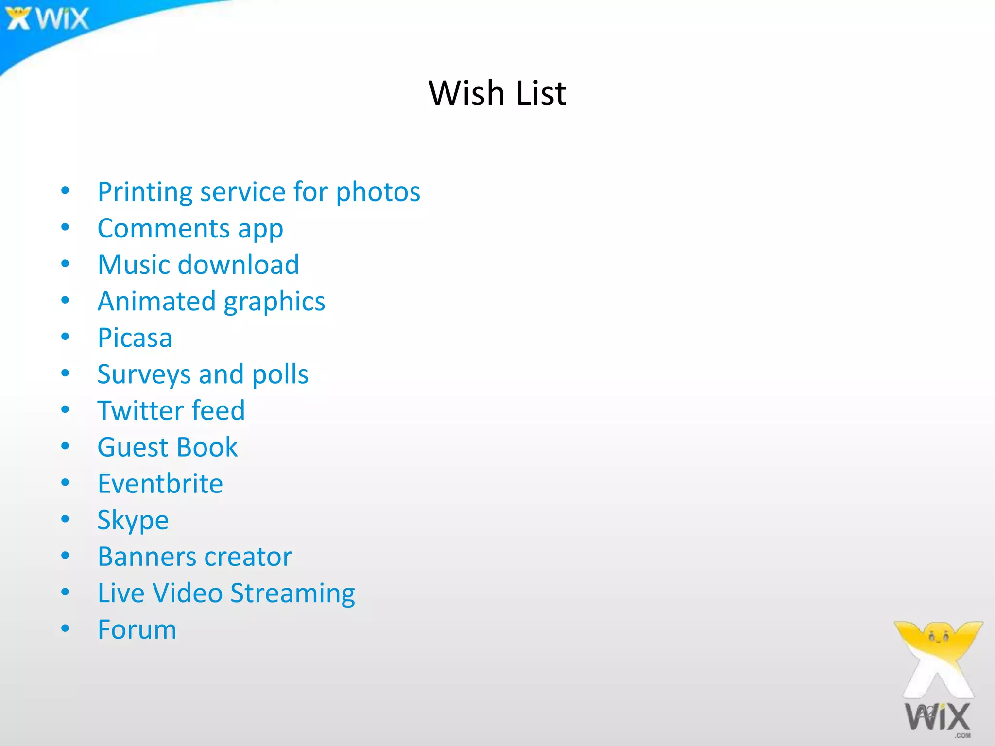 Wish List
• Printing service for photos
• Comments app
• Music download
• Animated graphics
• Picasa
• Surveys and polls
• Twitter feed
• Guest Book
• Eventbrite
• Skype
• Banners creator
• Live Video Streaming
• Forum
22
 