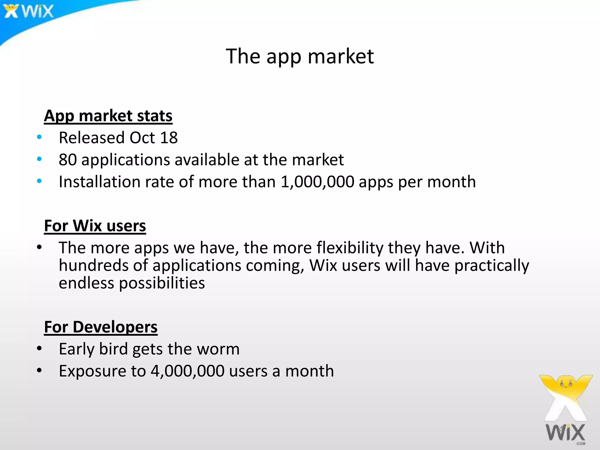 The app market
App market stats
• Released Oct 18
• 80 applications available at the market
• Installation rate of more than 1,000,000 apps per month
For Wix users
• The more apps we have, the more flexibility they have. With
hundreds of applications coming, Wix users will have practically
endless possibilities
For Developers
• Early bird gets the worm
• Exposure to 4,000,000 users a month
4
 
