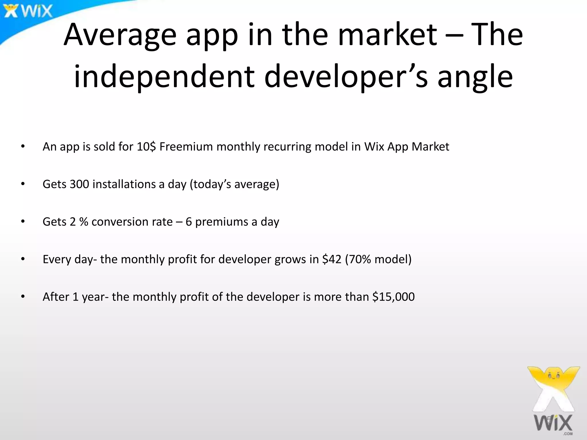 Average app in the market – The
independent developer’s angle
• An app is sold for 10$ Freemium monthly recurring model in Wix App Market
• Gets 300 installations a day (today’s average)
• Gets 2 % conversion rate – 6 premiums a day
• Every day- the monthly profit for developer grows in $42 (70% model)
• After 1 year- the monthly profit of the developer is more than $15,000
5
 