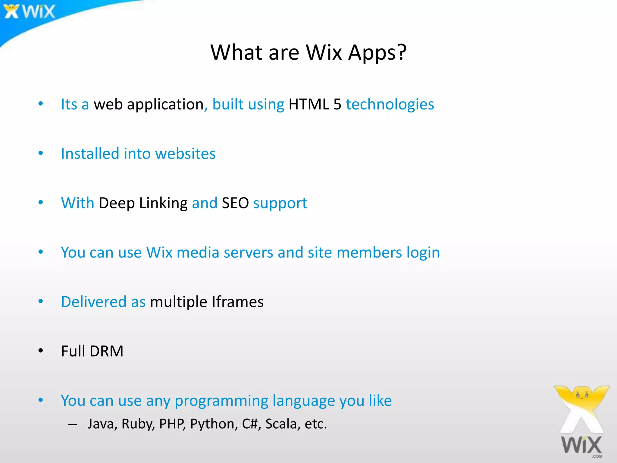 What are Wix Apps?
• Its a web application, built using HTML 5 technologies
• Installed into websites
• With Deep Linking and SEO support
• You can use Wix media servers and site members login
• Delivered as multiple Iframes
• Full DRM
• You can use any programming language you like
– Java, Ruby, PHP, Python, C#, Scala, etc.
 
