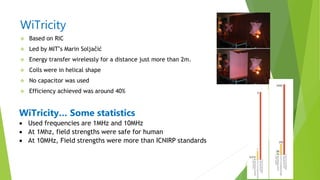 WiTricity
 Based on RIC
 Led by MIT‟s Marin Soljačić
 Energy transfer wirelessly for a distance just more than 2m.
 Coils were in helical shape
 No capacitor was used
 Efficiency achieved was around 40%
WiTricity… Some statistics
 Used frequencies are 1MHz and 10MHz
 At 1Mhz, field strengths were safe for human
 At 10MHz, Field strengths were more than ICNIRP standards
 