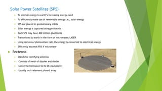 Solar Power Satellites (SPS)
 To provide energy to earth‟s increasing energy need
 To efficiently make use of renewable energy i.e., solar energy
 SPS are placed in geostationary orbits
 Solar energy is captured using photocells
 Each SPS may have 400 million photocells
 Transmitted to earth in the form of microwaves/LASER
 Using rectenna/photovoltaic cell, the energy is converted to electrical energy
 Efficiency exceeds 95% if microwave
 Rectenna
 Stands for rectifying antenna
 Consists of mesh of dipoles and diodes
 Converts microwave to its DC equivalent
 Usually multi-element phased array
 