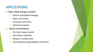 APPLICATIONS
 Near-field energy transfer
 Electric automobile charging
 Static and moving
 Consumer electronics
 Industrial purposes
 Harsh environment
 Far-field energy transfer
 Solar Power Satellites
 Energy to remote areas
 Can broadcast energy globally (in future)
 