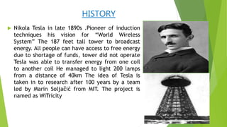 HISTORY
 Nikola Tesla in late 1890s .Pioneer of induction
techniques his vision for “World Wireless
System” The 187 feet tall tower to broadcast
energy. All people can have access to free energy
due to shortage of funds, tower did not operate
Tesla was able to transfer energy from one coil
to another coil He managed to light 200 lamps
from a distance of 40km The idea of Tesla is
taken in to research after 100 years by a team
led by Marin Soljačić from MIT. The project is
named as WiTricity
 
