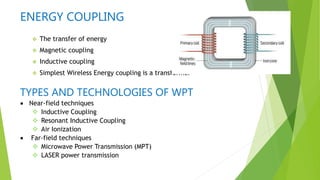 ENERGY COUPLING
 The transfer of energy
 Magnetic coupling
 Inductive coupling
 Simplest Wireless Energy coupling is a transformer
TYPES AND TECHNOLOGIES OF WPT
 Near-field techniques
 Inductive Coupling
 Resonant Inductive Coupling
 Air Ionization
 Far-field techniques
 Microwave Power Transmission (MPT)
 LASER power transmission
 