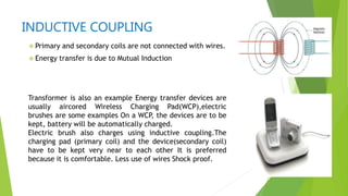 INDUCTIVE COUPLING
 Primary and secondary coils are not connected with wires.
 Energy transfer is due to Mutual Induction
Transformer is also an example Energy transfer devices are
usually aircored Wireless Charging Pad(WCP),electric
brushes are some examples On a WCP, the devices are to be
kept, battery will be automatically charged.
Electric brush also charges using inductive coupling.The
charging pad (primary coil) and the device(secondary coil)
have to be kept very near to each other It is preferred
because it is comfortable. Less use of wires Shock proof.
 