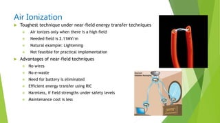 Air Ionization
 Toughest technique under near-field energy transfer techniques
 Air ionizes only when there is a high field
 Needed field is 2.11MV/m
 Natural example: Lightening
 Not feasible for practical implementation
 Advantages of near-field techniques
 No wires
 No e-waste
 Need for battery is eliminated
 Efficient energy transfer using RIC
 Harmless, if field strengths under safety levels
 Maintenance cost is less
 