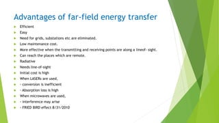 Advantages of far-field energy transfer
 Efficient
 Easy
 Need for grids, substations etc are eliminated.
 Low maintenance cost.
 More effective when the transmitting and receiving points are along a lineof- sight.
 Can reach the places which are remote.
 Radiative
 Needs line-of-sight
 Initial cost is high
 When LASERs are used,
 ◦ conversion is inefficient
 ◦ Absorption loss is high
 When microwaves are used,
 ◦ interference may arise
 ◦ FRIED BIRD effect 8/31/2010
 