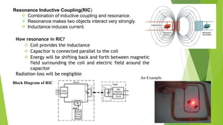 Resonance Inductive Coupling(RIC)
 Combination of inductive coupling and resonance.
 Resonance makes two objects interact very strongly.
 Inductance induces current.
How resonance in RIC?
 Coil provides the inductance
 Capacitor is connected parallel to the coil
 Energy will be shifting back and forth between magnetic
field surrounding the coil and electric field around the
capacitor
Radiation loss will be negligible
Block Diagram of RIC
An Example
 