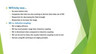  WiTricity now…
 No more helical coils
 Companies like Intel are also working on devices that make use of RIC
 Researches for decreasing the field strength
 Researches to increase the range.
 RIC vs. inductive coupling.
 RIC is highly efficient
 RIC has much greater range than inductive coupling
 RIC is directional when compared to inductive coupling
 RIC can be one-to-many. But usually inductive coupling is one-to-one
 Devices using RIC technique are highly portable.
 