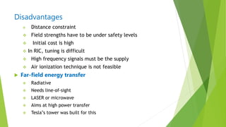 Disadvantages
 Distance constraint
 Field strengths have to be under safety levels
 Initial cost is high
 In RIC, tuning is difficult
 High frequency signals must be the supply
 Air ionization technique is not feasible
 Far-field energy transfer
 Radiative
 Needs line-of-sight
 LASER or microwave
 Aims at high power transfer
 Tesla‟s tower was built for this
 