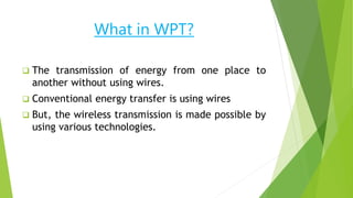 What in WPT?
 The transmission of energy from one place to
another without using wires.
 Conventional energy transfer is using wires
 But, the wireless transmission is made possible by
using various technologies.
 