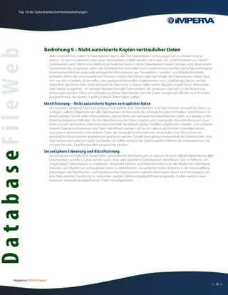 Top 10 der Datenbanksicherheitsbedrohungen




                          Bedrohung 9 – Nicht autorisierte Kopien vertraulicher Daten
DatabaseFileWeb
                               Viele Unternehmen haben Schwierigkeiten damit, alle ihre Datenbanken ordnungsgemäß zu erfassen und zu
                               warten. So kann es passieren, dass neue Datenbanken erstellt werden, ohne dass das Sicherheitsteam von diesen
                               Datenbanken weiß. Wenn anschließend vertrauliche Daten in diese Datenbanken kopiert werden, sind diese einem
                               Sicherheitsrisiko ausgesetzt, sofern die erforderlichen Kontrollen nicht implementiert werden. Derartige „verborgene“
                               Datenbanken können potenziell vertrauliche Informationen wie Transaktions-, Kunden- und Mitarbeiterdetails
                               enthalten. Wenn die verantwortlichen Personen jedoch kein Wissen über die Inhalte der Datenbanken haben, lässt
                               sich nur sehr schwierig sicherstellen, dass geeignete Kontrollen implementiert sind. Unabhängig davon, ob dies
                               absichtlich geschieht oder nicht: Vertrauliche Daten sind in diesen Fällen einem illegalen Zugriff durch Mitarbeiter
                               oder Hacker ausgesetzt. Ein weiteres Beispiel sind alte Datenbanken, die vergessen und nicht in die Bewertung
                               einbezogen wurden. Ohne eine Verwaltung dieser Datenbanken können Daten neugierigen Blicken von Personen
                               ausgesetzt sein, die keinen Zugriff auf diese Daten haben sollten.
                          Identifizierung – Nicht autorisierte Kopien vertraulicher Daten
                               Um zu jedem Zeitpunkt über eine genaue Inventarliste ihrer Datenbanken und Speicherorte vertraulicher Daten zu
                               verfügen, sollten Organisationen alle Datenbanken im Netzwerk, die vertrauliche Daten enthalten, identifizieren. In
                               einem zweiten Schritt sollte erfasst werden, welche Arten von vertraulichen/klassifizierten Daten sich jeweils in den
                               Datenbankobjekten befinden. Bei der Klassifizierung der Daten ergeben sich zwei große Herausforderungen: Zum
                               einen müssen vertrauliche Informationen innerhalb der Vielzahl großer Tabellen aufgefunden werden. Zum anderen
                               müssen Datenkombinationen von Daten identifiziert werden, die für sich alleine genommen unproblematisch
                               sind, aber in Kombination mit anderen Daten als vertrauliche Informationen einzustufen sind. Nur so können
                               vertrauliche Informationen angemessen geschützt werden. Sobald eine genaue Inventarliste der Datenbanken und
                               Speicherorte vertraulicher Daten vorhanden ist, sollten anhand der Datenzugriffsrichtlinien des Unternehmens die
                               entsprechenden Zugriffskontrollen eingerichtet werden.
                          SecureSphere Erkennung und Klassifizierung
                               SecureSphere ermöglicht es Anwendern, automatische Netzwerkscans zu planen, die eine vollständige Inventur aller
                               Datenbanken zu liefern. Dabei werden auch neue oder geänderte Datenbanken identifiziert. Dies ist hilfreich, um
                               „fragwürdige“ Datenbanken zu entdecken. Anwender können anschließend einen Scan der Inhalte der Datenbank
                               initiieren, um Objekte mit vertraulichen Daten zu identifizieren. SecureSphere erkennt bereits in der Voreinstellung
                               Datentypen wie Kreditkarten- und Sozialversicherungsnummern (weitere Datentypen lassen sich hinzufügen). Um
                               eine false-positive Zuordnung zu vermeiden, werden Validierungsalgorithmen eingesetzt. Zudem werden neue
                               Instanzen vertraulicher/klassifizierter Daten hervorgehoben.




         Imperva White Paper
                                                                                                                                                   < 12 >
 