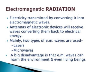    Electricity transmitted by converting it into
    electromagnetic waves.
   Antennas of electronic devices will receive
    waves converting them back to electrical
    energy.
   Mainly, two types of e.m. waves are used-
     -Lasers
     -Microwaves
   A big disadvantage is that e.m. waves can
    harm the environment & even living beings
 