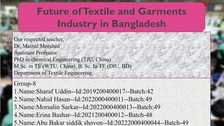 Future ofTextile and Garments
Industry in Bangladesh
Group-8
1.Name:Sharaf Uddin--Id:2019200400017--Batch:42
2.Name:Nahid Hasan--Id:2022000400011--Batch:49
3.Name:Morsalin Sarkar--Id:2022000400013--Batch:49
4.Name:Erina Bashar--Id:2021200400012--Batch-48
5.Name:Abu Bakar siddik shovon--Id:20222000400044--Batch-49
Our respected teacher,
Dr. Mainul Morshed
Assistant Professor
PhD in chemical Engineering (TJU, China)
M.Sc. in TE (WTU, China), B. Sc. In TE (DIU, BD)
Department of Textile Engineering.
 
