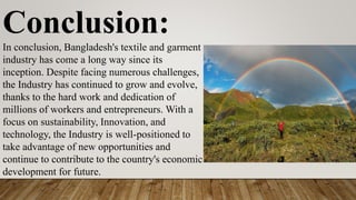 Conclusion:
In conclusion, Bangladesh's textile and garment
industry has come a long way since its
inception. Despite facing numerous challenges,
the Industry has continued to grow and evolve,
thanks to the hard work and dedication of
millions of workers and entrepreneurs. With a
focus on sustainability, Innovation, and
technology, the Industry is well-positioned to
take advantage of new opportunities and
continue to contribute to the country's economic
development for future.
 