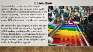 Introduction
Bangladesh has become one of the largest
exporters of textiles and garments in the world,
With the industry contributing significantly to the
country’s economy. The sector employs over 4
million people, mostly women, and accounts for
around 84% of the country’s total export earnings.
The Industry has grown rapidly over the past few
decades due to low labour costs, a large pool of
skilled workers, and favourable government
policies. Bangladesh's textile and garment exports
are mainly destined for the United States and
Europe, with the United States being the largest
market for Bangladeshi apparel.
 