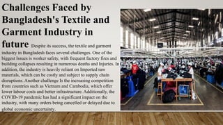 Challenges Faced by
Bangladesh's Textile and
Garment Industry in
future Despite its success, the textile and garment
industry in Bangladesh faces several challenges. One of the
biggest Issues is worker safety, with frequent factory fires and
building collapses resulting in numerous deaths and Injuries. In
addition, the industry is heavily reliant on Imported raw
materials, which can be costly and subject to supply chain
disruptions. Another challenge Is the increasing competition
from countries such as Vietnam and Cambodia, which offer
lower labour costs and better infrastructure. Additionally, the
COVID-19 pandemic has had a significant impact on the
industry, with many orders being cancelled or delayed due to
global economic uncertainty.
 