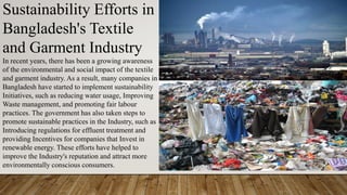 Sustainability Efforts in
Bangladesh's Textile
and Garment Industry
In recent years, there has been a growing awareness
of the environmental and social impact of the textile
and garment industry. As a result, many companies in
Bangladesh have started to implement sustainability
Initiatives, such as reducing water usage, Improving
Waste management, and promoting fair labour
practices. The government has also taken steps to
promote sustainable practices in the Industry, such as
Introducing regulations for effluent treatment and
providing Incentives for companies that Invest in
renewable energy. These efforts have helped to
improve the Industry's reputation and attract more
environmentally conscious consumers.
 
