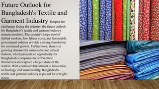 Future Outlook for
Bangladesh's Textile and
Garment Industry Despite the
challenges facing the industry, the future outlook
for Bangladesh's textile and garment industry
remains positive. The country's large pool of
skilled workers, low labour costs, and favourable
government policies provide a strong foundation
for continued growth. Furthermore, there is a
growing demand for sustainable and ethical
fashion, which presents an opportunity for
Bangladeshi companies to differentiate
themselves and capture a larger share of the
market. With continued Investment in innovation,
technology, and sustainability, Bangladesh's
textile and garment industry is poised for a bright
future.
 