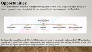Opportunities:
65% of global apparel is non cotton. But apparel in Bangladesh is cotton based. Bangladesh export mainly five
category products- trouser, t-shirt, jacket, shirt and sweater. So, it is a great opportunity for Bangladesh.
But this product needs Man made fibre (MMF) including polyester, rayon, spandex and so on. But MMF production
capacity is still insignificant. Another opportunity is rising production cost in china and they are shifting to high value
good. Now it is a great opportunity for Bangladesh to take the shifting order.
 