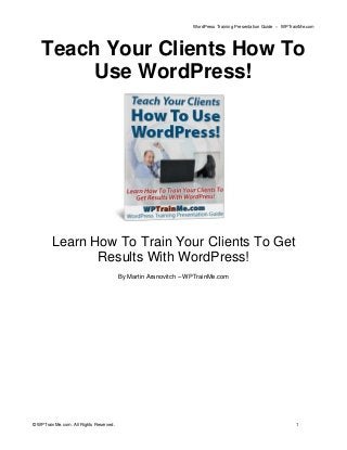 WordPress Training Presentation Guide – WPTrainMe.com
© WPTrainMe.com. All Rights Reserved. 1
Teach Your Clients How To
Use WordPress!
Learn How To Train Your Clients To Get
Results With WordPress!
By Martin Aranovitch – WPTrainMe.com
 