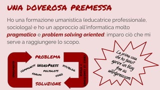 La prima cosa
che ho fatto?aprire un blogfree suwordpress.com
una doverosa premessa
Ho una formazione umanistica (educatrice professionale,
sociologa) e ho un approccio all’informatica molto
pragmatico e problem solving oriented: imparo ciò che mi
serve a raggiungere lo scopo.
cercoleconoscenze
=studio
problema
soluzione
sperimento
WordPress siti/blog
community
forum
polyglots
video
 