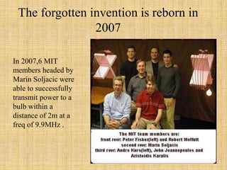 The forgotten invention is reborn in
2007
In 2007,6 MIT
members headed by
Marin Soljacic were
able to successfully
transmit power to a
bulb within a
distance of 2m at a
freq of 9.9MHz .
 