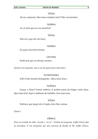 Julio CarraraJulio CarraraJulio CarraraJulio Carrara Estrela de BastidorEstrela de BastidorEstrela de BastidorEstrela de Bastidor 9999
TÔNIA
Ah sei, empresto. Mas toma cuidado, hein? Não vai manchar.
NORMA
Ai, cê acha que eu vou manchar?
TÔNIA
Não sei o que cês vão fazer.
NORMA
Eu quero ficar bem bonita.
CINTHIA
Então tem que se esforçar mesmo.
(Norma vai responder, mas a voz da supervisora entra alto.)
SUPERVISORA
(Off.) Todo mundo deslogando... Bora, bora, bora...
NOÊMIA
Graças a Deus! Vamos embora. E podem parar de brigar vocês duas.
Que coisa feia! Aqui é ambiente de trabalho. Isso num orna.
TÔNIA
Simbora, que daqui até o Capão, tem chão, monas.
(Saem.)
CENA 2
(Foco no estúdio da rádio. Acende o “no ar”. Vinheta do programa. Coffee Chesco fala
ao microfone. É um programa que toca músicas da década de 80. Coffee Chesco,
 