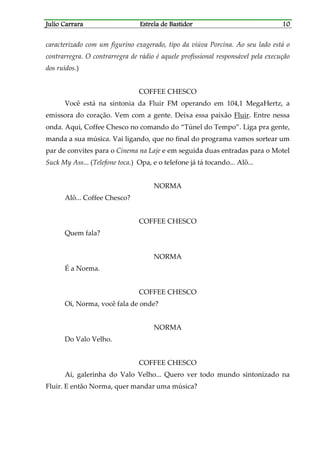 Julio CarraraJulio CarraraJulio CarraraJulio Carrara Estrela de BastidorEstrela de BastidorEstrela de BastidorEstrela de Bastidor 10101010
caracterizado com um figurino exagerado, tipo da viúva Porcina. Ao seu lado está o
contrarregra. O contrarregra de rádio é aquele profissional responsável pela execução
dos ruídos.)
COFFEE CHESCO
Você está na sintonia da Fluir FM operando em 104,1 MegaHertz, a
emissora do coração. Vem com a gente. Deixa essa paixão Fluir. Entre nessa
onda. Aqui, Coffee Chesco no comando do “Túnel do Tempo”. Liga pra gente,
manda a sua música. Vai ligando, que no final do programa vamos sortear um
par de convites para o Cinema na Laje e em seguida duas entradas para o Motel
Suck My Ass... (Telefone toca.) Opa, e o telefone já tá tocando... Alô...
NORMA
Alô... Coffee Chesco?
COFFEE CHESCO
Quem fala?
NORMA
É a Norma.
COFFEE CHESCO
Oi, Norma, você fala de onde?
NORMA
Do Valo Velho.
COFFEE CHESCO
Aí, galerinha do Valo Velho... Quero ver todo mundo sintonizado na
Fluir. E então Norma, quer mandar uma música?
 