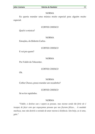 Julio CarraraJulio CarraraJulio CarraraJulio Carrara Estrela de BastidorEstrela de BastidorEstrela de BastidorEstrela de Bastidor 11111111
NORMA
Eu queria mandar uma música muito especial para alguém muito
especial.
COFFEE CHESCO
Qual é a música?
NORMA
Emoções, do Roberto Carlos.
COFFEE CHESCO
E vai pra quem?
NORMA
Pro Valdir da Telecenter.
COFFEE CHESCO
Ok.
NORMA
Coffee Chesco, posso mandar um recadinho?
COFFEE CHESCO
Só se for rapidinho.
NORMA
“Valdir, o destino une e separa as pessoas. mas mesmo sendo tão forte ele é
incapaz de fazer com que esqueçamos pessoas que nos fizeram felizes... A saudade
machuca, mas não destrói a vontade de amar mesmo à distância. Um beijo, eu te amo,
gato.”
 
