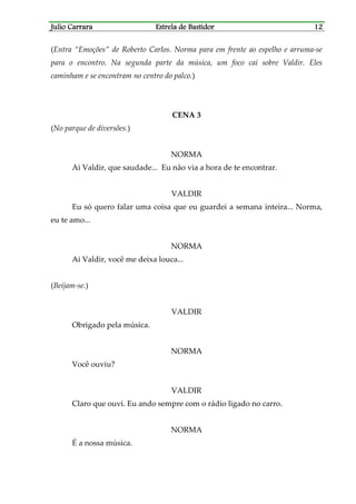 Julio CarraraJulio CarraraJulio CarraraJulio Carrara Estrela de BastidorEstrela de BastidorEstrela de BastidorEstrela de Bastidor 12121212
(Entra “Emoções” de Roberto Carlos. Norma para em frente ao espelho e arruma-se
para o encontro. Na segunda parte da música, um foco cai sobre Valdir. Eles
caminham e se encontram no centro do palco.)
CENA 3
(No parque de diversões.)
NORMA
Ai Valdir, que saudade... Eu não via a hora de te encontrar.
VALDIR
Eu só quero falar uma coisa que eu guardei a semana inteira... Norma,
eu te amo...
NORMA
Ai Valdir, você me deixa louca...
(Beijam-se.)
VALDIR
Obrigado pela música.
NORMA
Você ouviu?
VALDIR
Claro que ouvi. Eu ando sempre com o rádio ligado no carro.
NORMA
É a nossa música.
 