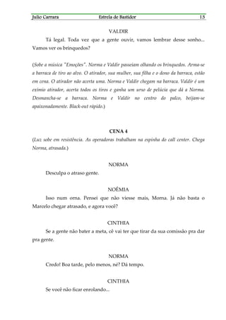 Julio CarraraJulio CarraraJulio CarraraJulio Carrara Estrela de BastidorEstrela de BastidorEstrela de BastidorEstrela de Bastidor 13131313
VALDIR
Tá legal. Toda vez que a gente ouvir, vamos lembrar desse sonho...
Vamos ver os brinquedos?
(Sobe a música "Emoções". Norma e Valdir passeiam olhando os brinquedos. Arma-se
a barraca de tiro ao alvo. O atirador, sua mulher, sua filha e o dono da barraca, estão
em cena. O atirador não acerta uma. Norma e Valdir chegam na barraca. Valdir é um
exímio atirador, acerta todos os tiros e ganha um urso de pelúcia que dá a Norma.
Desmancha-se a barraca. Norma e Valdir no centro do palco, beijam-se
apaixonadamente. Black-out rápido.)
CENA 4
(Luz sobe em resistência. As operadoras trabalham na espinha do call center. Chega
Norma, atrasada.)
NORMA
Desculpa o atraso gente.
NOÊMIA
Isso num orna. Pensei que não viesse mais, Morna. Já não basta o
Marcelo chegar atrasado, e agora você?
CINTHIA
Se a gente não bater a meta, cê vai ter que tirar da sua comissão pra dar
pra gente.
NORMA
Credo! Boa tarde, pelo menos, né? Dá tempo.
CINTHIA
Se você não ficar enrolando...
 
