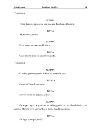 Julio CarraraJulio CarraraJulio CarraraJulio Carrara Estrela de BastidorEstrela de BastidorEstrela de BastidorEstrela de Bastidor 14141414
(Trabalham.)
NORMA
Tônia, depois eu passo na sua casa pra devolver a blusinha.
TÔNIA
Ah, fica relax, mona.
NORMA
Fez o maior sucesso sua blusinha.
TÔNIA
Claro minha filha, eu tenho bom gosto.
(Trabalham.)
NORMA
O Valdir pensou que era minha. Eu nem falei nada.
CINTHIA
(Suspira.) Tava demorando.
TÔNIA
E vocês foram no parque, racha?
NORMA
Foi super legal. A gente foi na roda-gigante, no carrinho de batida, no
samba... Menina, levei um tombo, tô com a bunda toda roxa.
TÔNIA
Foi legal o parque, então?
 