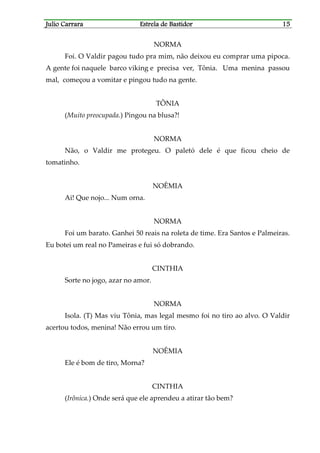 Julio CarraraJulio CarraraJulio CarraraJulio Carrara Estrela de BastidorEstrela de BastidorEstrela de BastidorEstrela de Bastidor 15151515
NORMA
Foi. O Valdir pagou tudo pra mim, não deixou eu comprar uma pipoca.
A gente foi naquele barco viking e precisa ver, Tônia. Uma menina passou
mal, começou a vomitar e pingou tudo na gente.
TÔNIA
(Muito preocupada.) Pingou na blusa?!
NORMA
Não, o Valdir me protegeu. O paletó dele é que ficou cheio de
tomatinho.
NOÊMIA
Ai! Que nojo... Num orna.
NORMA
Foi um barato. Ganhei 50 reais na roleta de time. Era Santos e Palmeiras.
Eu botei um real no Pameiras e fui só dobrando.
CINTHIA
Sorte no jogo, azar no amor.
NORMA
Isola. (T) Mas viu Tônia, mas legal mesmo foi no tiro ao alvo. O Valdir
acertou todos, menina! Não errou um tiro.
NOÊMIA
Ele é bom de tiro, Morna?
CINTHIA
(Irônica.) Onde será que ele aprendeu a atirar tão bem?
 