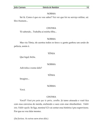 Julio CarraraJulio CarraraJulio CarraraJulio Carrara Estrela de BastidorEstrela de BastidorEstrela de BastidorEstrela de Bastidor 16161616
NORMA
Sei lá. Como é que eu vou saber? Vai ver que foi no serviço militar, ué.
Ele é homem...
CINTHIA
Tô sabendo... Trabalha aí minha filha...
NORMA
Mas viu Tônia, ele acertou todos os tiros e a gente ganhou um ursão de
pelúcia, assim ó.
TÔNIA
Que legal, bicha.
NORMA
Adivinha o nome dele?
TÔNIA
Imagino...
NORMA
Vavá.
CINTHIA
Vavá?! Vavá pra puta que te pariu, caralho. Já tamo atrasada e você fica
com essa conversa de merda, enchendo o saco com esse nhenhenhen: Valdir
isto, Valdir aquilo. Se liga, menina! Cê vai contar essa história é pra supervisora.
Por que eu vou falar mesmo.
(Sai furiosa. As outras saem atras dela.)
 