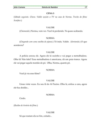 Julio CarraraJulio CarraraJulio CarraraJulio Carrara Estrela de BastidorEstrela de BastidorEstrela de BastidorEstrela de Bastidor 17171717
CENA 5
(Sábado seguinte. Chove. Valdir assiste a TV na casa de Norma. Trecho do filme
Scarface.)
VALDIR
(Chamando.) Norma, vem ver. Você tá perdendo. Tá quase acabando.
NORMA
(Chegando com uma vasilha de pipoca.) Tô indo, Valdir. (Sentando.) O que
aconteceu?
VALDIR
A polícia cercou ele. Agora ele tá sozinho e vai pegar a metralhadora.
Olha lá! Não falei? Essa metralhadora é americana, dá um puta tranco. Agora
ele vai pegar aquele montão de pó. Olha, Norma, quanto pó.
NORMA
Você já viu esse filme?
VALDIR
Umas vinte vezes. Eu sou fã do Al Pacino. Olha lá, enfiou a cara, agora
ele fica doidão...
NORMA
Credo.
(Ruídos de tiroteio do filme.)
VALDIR
Só que matam ela no fim, coitado...
 