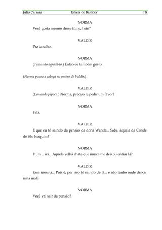 Julio CarraraJulio CarraraJulio CarraraJulio Carrara Estrela de BastidorEstrela de BastidorEstrela de BastidorEstrela de Bastidor 18181818
NORMA
Você gosta mesmo desse filme, hein?
VALDIR
Pra caralho.
NORMA
(Tentando agradá-lo.) Então eu também gosto.
(Norma pousa a cabeça no ombro de Valdir.)
VALDIR
(Comendo pipoca.) Norma, preciso te pedir um favor?
NORMA
Fala.
VALDIR
É que eu tô saindo da pensão da dona Wanda... Sabe, àquela da Conde
de São Joaquim?
NORMA
Hum... sei... Aquela velha chata que nunca me deixou entrar lá?
VALDIR
Essa mesma... Pois é, por isso tô saindo de lá... e não tenho onde deixar
uma mala.
NORMA
Você vai sair da pensão?
 